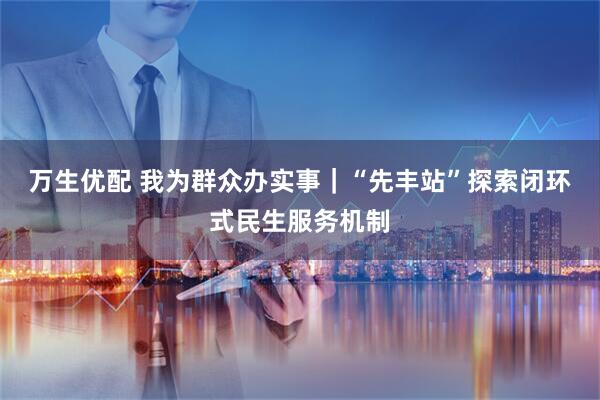 万生优配 我为群众办实事｜“先丰站”探索闭环式民生服务机制
