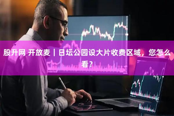 股升网 开放麦｜日坛公园设大片收费区域，您怎么看？