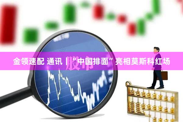 金领速配 通讯｜“中国排面”亮相莫斯科红场