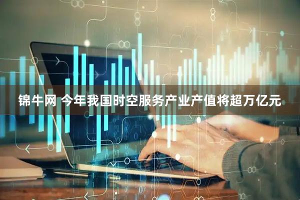 锦牛网 今年我国时空服务产业产值将超万亿元