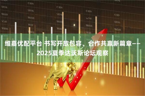 维嘉优配平台 书写开放包容、合作共赢新篇章——2025夏季达沃斯论坛观察