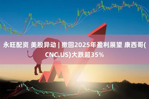 永旺配资 美股异动 | 撤回2025年盈利展望 康西哥(CNC.US)大跌超35%