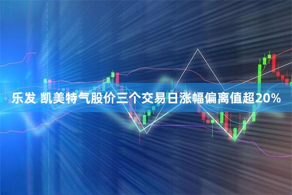 乐发 凯美特气股价三个交易日涨幅偏离值超20%