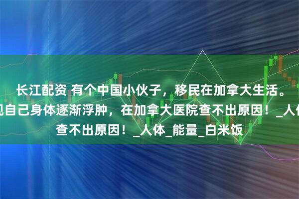长江配资 有个中国小伙子，移民在加拿大生活。有一段时间发现自己身体逐渐浮肿，在加拿大医院查不出原因！_人体_能量_白米饭