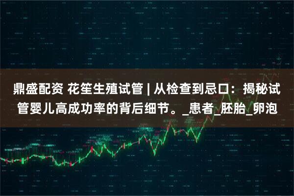 鼎盛配资 花笙生殖试管 | 从检查到忌口：揭秘试管婴儿高成功率的背后细节。_患者_胚胎_卵泡