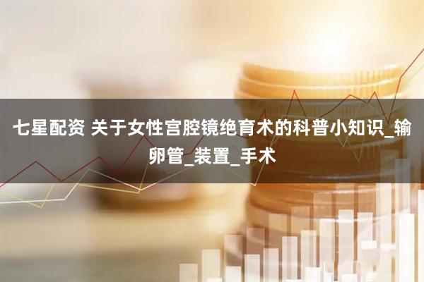 七星配资 关于女性宫腔镜绝育术的科普小知识_输卵管_装置_手术
