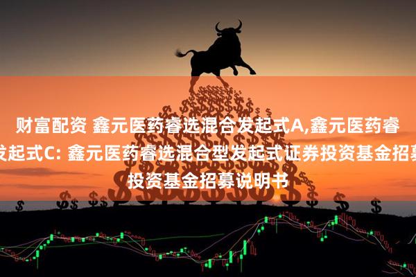 财富配资 鑫元医药睿选混合发起式A,鑫元医药睿选混合发起式C: 鑫元医药睿选混合型发起式证券投资基金招募说明书