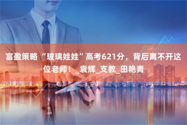 富盈策略 “玻璃娃娃”高考621分，背后离不开这位老师！_袁辉_支教_田艳青