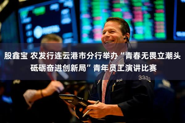 股鑫宝 农发行连云港市分行举办“青春无畏立潮头 砥砺奋进创新局”青年员工演讲比赛