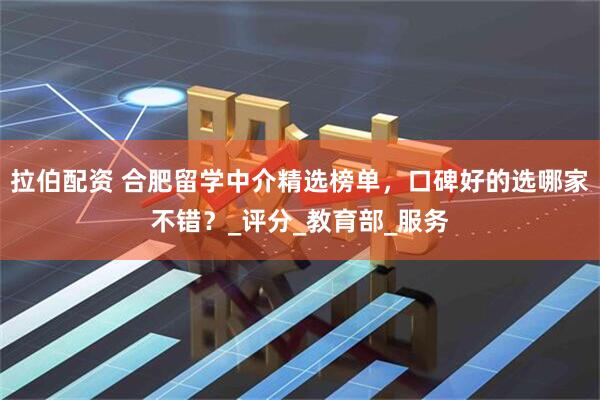 拉伯配资 合肥留学中介精选榜单，口碑好的选哪家不错？_评分_教育部_服务