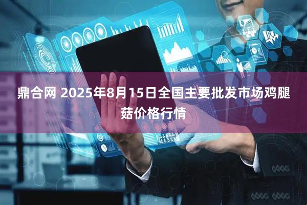 鼎合网 2025年8月15日全国主要批发市场鸡腿菇价格行情