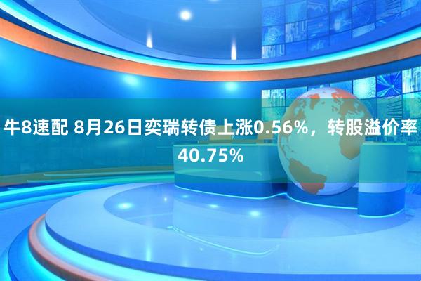 牛8速配 8月26日奕瑞转债上涨0.56%，转股溢价率40.75%