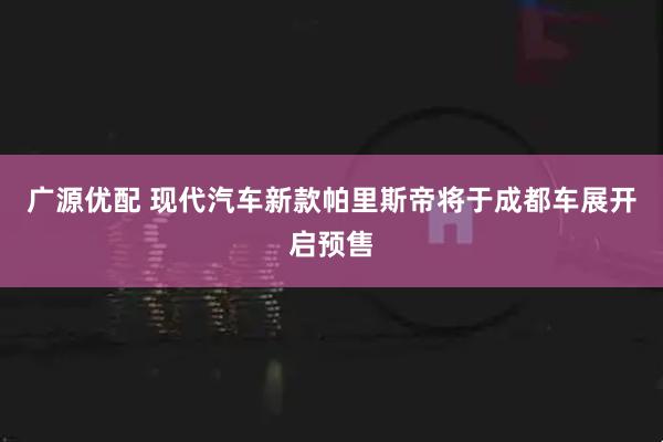 广源优配 现代汽车新款帕里斯帝将于成都车展开启预售