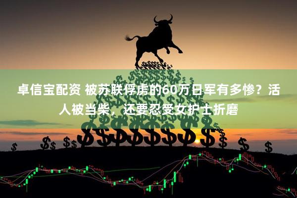 卓信宝配资 被苏联俘虏的60万日军有多惨？活人被当柴，还要忍受女护士折磨