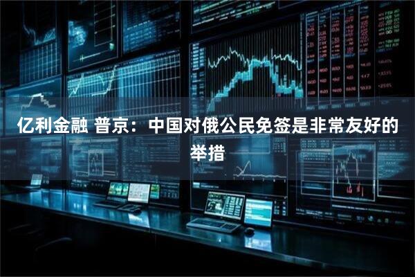 亿利金融 普京：中国对俄公民免签是非常友好的举措