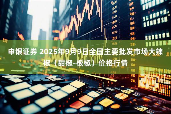 申银证券 2025年9月9日全国主要批发市场大辣椒（甜椒-板椒）价格行情