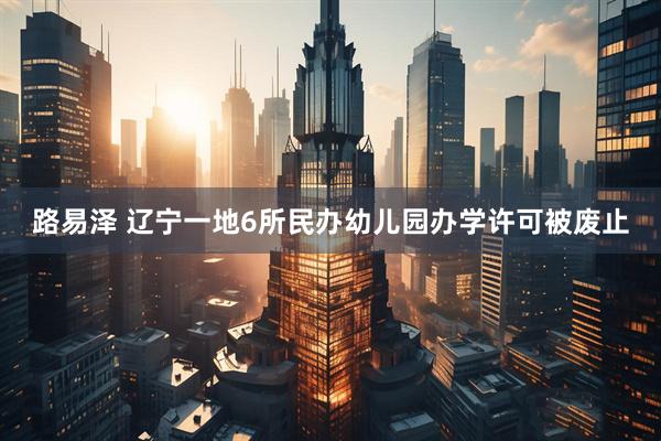路易泽 辽宁一地6所民办幼儿园办学许可被废止