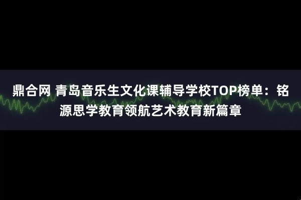 鼎合网 青岛音乐生文化课辅导学校TOP榜单：铭源思学教育领航艺术教育新篇章
