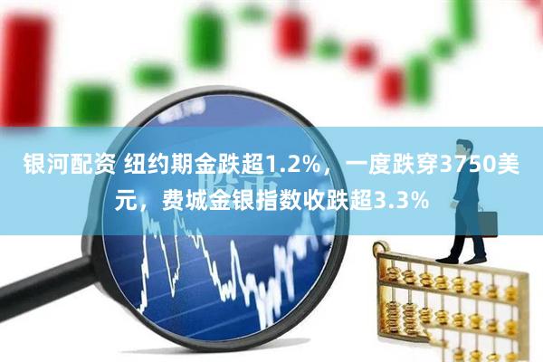 银河配资 纽约期金跌超1.2%，一度跌穿3750美元，费城金银指数收跌超3.3%