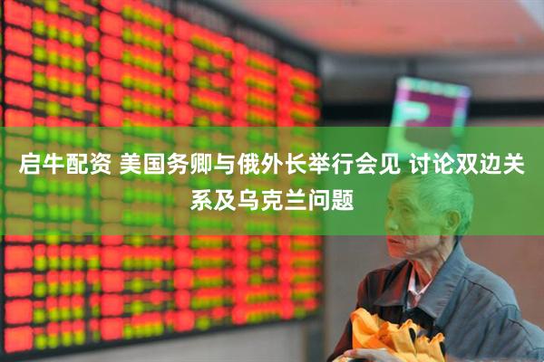 启牛配资 美国务卿与俄外长举行会见 讨论双边关系及乌克兰问题