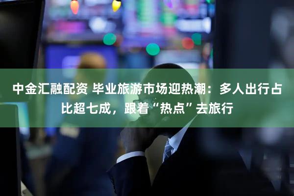 中金汇融配资 毕业旅游市场迎热潮：多人出行占比超七成，跟着“热点”去旅行