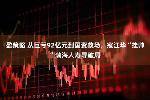 盈策略 从巨亏92亿元到国资救场，寇江华“挂帅”渤海人寿寻破局
