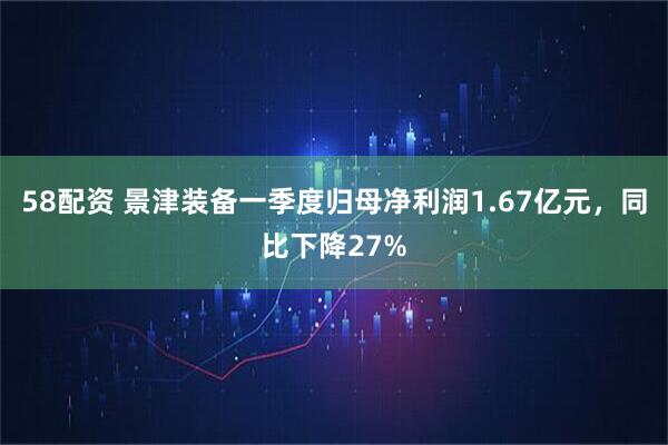 58配资 景津装备一季度归母净利润1.67亿元，同比下降27%