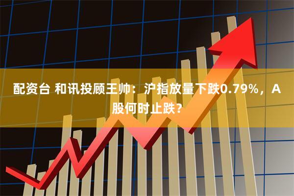 配资台 和讯投顾王帅:沪指放量下跌0.79%,A股何时止跌?